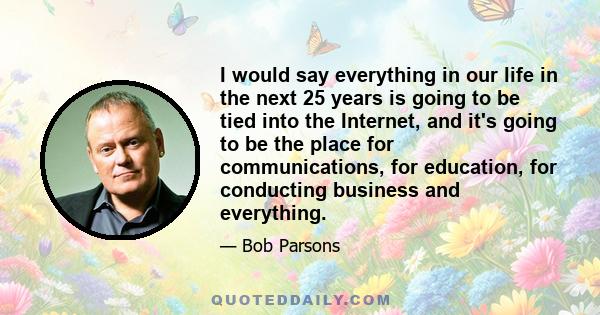 I would say everything in our life in the next 25 years is going to be tied into the Internet, and it's going to be the place for communications, for education, for conducting business and everything.