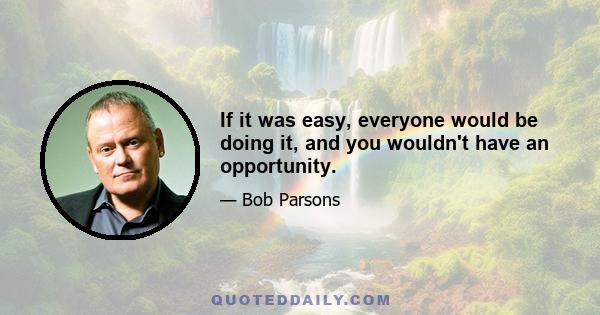 If it was easy, everyone would be doing it, and you wouldn't have an opportunity.