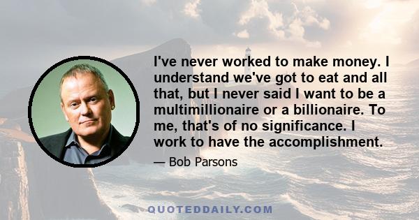 I've never worked to make money. I understand we've got to eat and all that, but I never said I want to be a multimillionaire or a billionaire. To me, that's of no significance. I work to have the accomplishment.