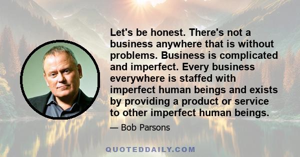 Let's be honest. There's not a business anywhere that is without problems. Business is complicated and imperfect. Every business everywhere is staffed with imperfect human beings and exists by providing a product or