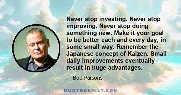 Never stop investing. Never stop improving. Never stop doing something new. Make it your goal to be better each and every day, in some small way. Remember the Japanese concept of Kaizen. Small daily improvements