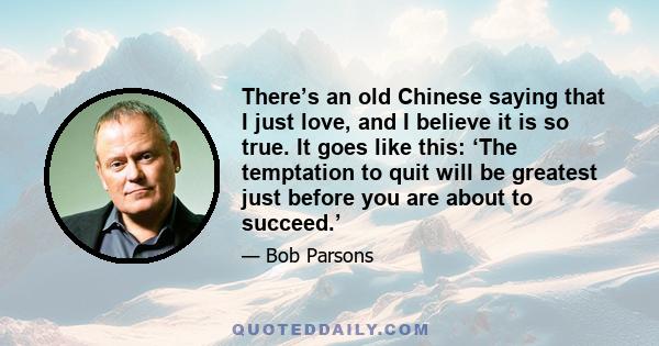 There’s an old Chinese saying that I just love, and I believe it is so true. It goes like this: ‘The temptation to quit will be greatest just before you are about to succeed.’