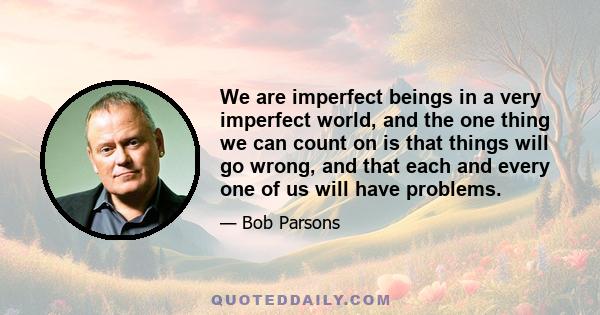 We are imperfect beings in a very imperfect world, and the one thing we can count on is that things will go wrong, and that each and every one of us will have problems.