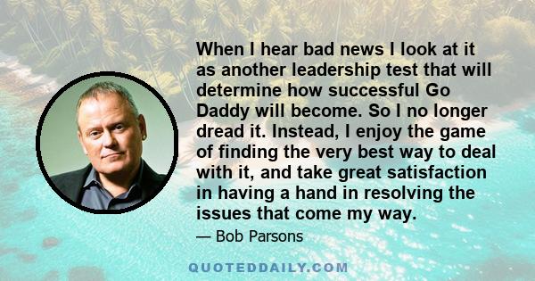 When I hear bad news I look at it as another leadership test that will determine how successful Go Daddy will become. So I no longer dread it. Instead, I enjoy the game of finding the very best way to deal with it, and