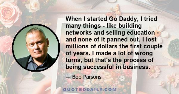 When I started Go Daddy, I tried many things - like building networks and selling education - and none of it panned out. I lost millions of dollars the first couple of years. I made a lot of wrong turns, but that's the