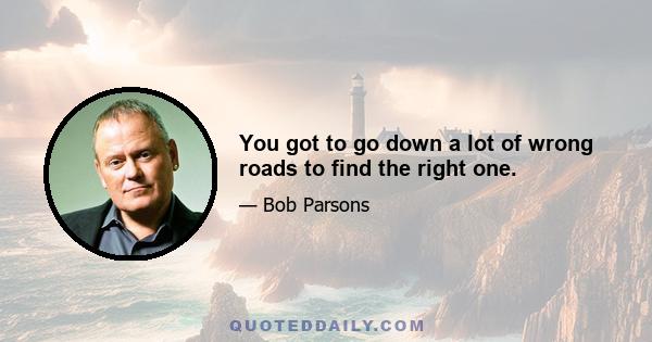 You got to go down a lot of wrong roads to find the right one.