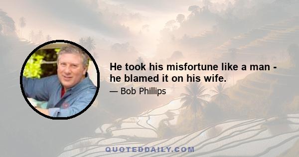 He took his misfortune like a man - he blamed it on his wife.