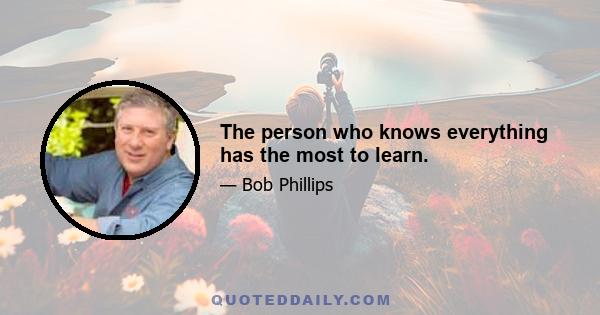 The person who knows everything has the most to learn.