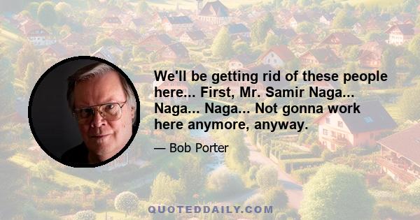 We'll be getting rid of these people here... First, Mr. Samir Naga... Naga... Naga... Not gonna work here anymore, anyway.