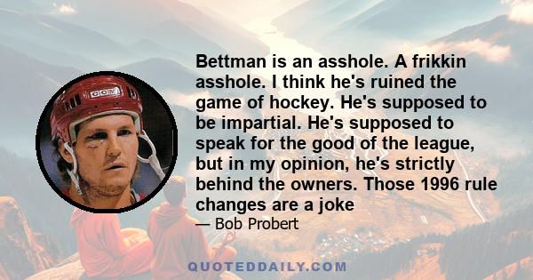 Bettman is an asshole. A frikkin asshole. I think he's ruined the game of hockey. He's supposed to be impartial. He's supposed to speak for the good of the league, but in my opinion, he's strictly behind the owners.