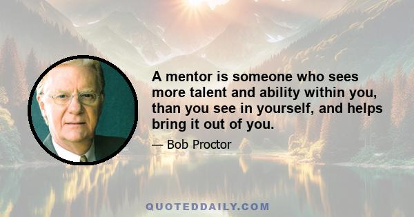 A mentor is someone who sees more talent and ability within you, than you see in yourself, and helps bring it out of you.