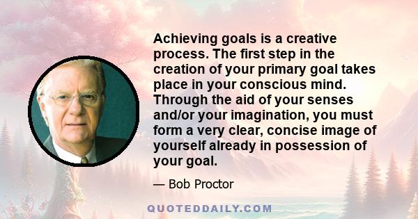 Achieving goals is a creative process. The first step in the creation of your primary goal takes place in your conscious mind. Through the aid of your senses and/or your imagination, you must form a very clear, concise