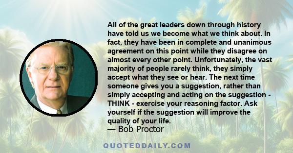 All of the great leaders down through history have told us we become what we think about. In fact, they have been in complete and unanimous agreement on this point while they disagree on almost every other point.