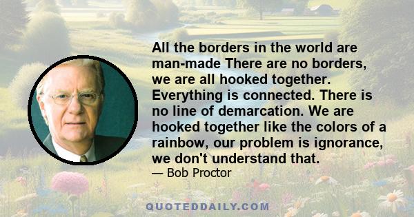 All the borders in the world are man-made There are no borders, we are all hooked together. Everything is connected. There is no line of demarcation. We are hooked together like the colors of a rainbow, our problem is