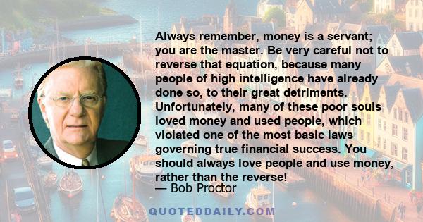 Always remember, money is a servant; you are the master. Be very careful not to reverse that equation, because many people of high intelligence have already done so, to their great detriments. Unfortunately, many of