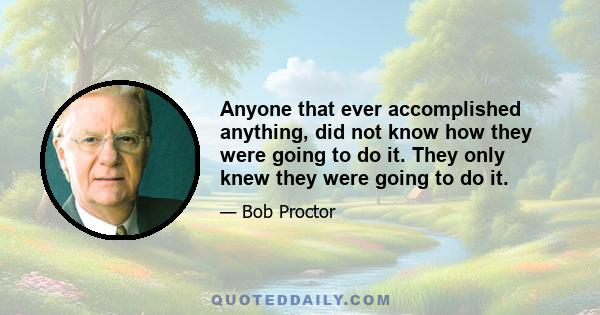 Anyone that ever accomplished anything, did not know how they were going to do it. They only knew they were going to do it.