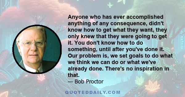 Anyone who has ever accomplished anything of any consequence, didn't know how to get what they want, they only knew that they were going to get it. You don't know how to do something, until after you've done it. Our