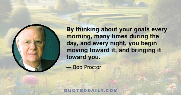 By thinking about your goals every morning, many times during the day, and every night, you begin moving toward it, and bringing it toward you.