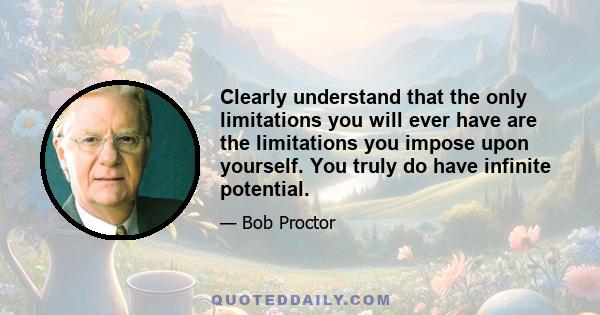 Clearly understand that the only limitations you will ever have are the limitations you impose upon yourself. You truly do have infinite potential.