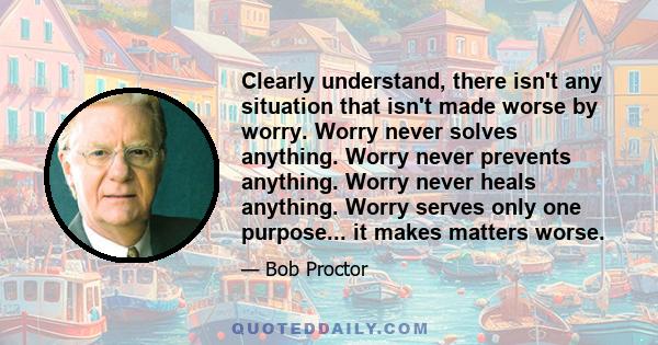 Clearly understand, there isn't any situation that isn't made worse by worry. Worry never solves anything. Worry never prevents anything. Worry never heals anything. Worry serves only one purpose... it makes matters