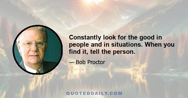 Constantly look for the good in people and in situations. When you find it, tell the person.