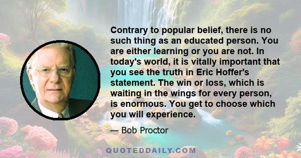 Contrary to popular belief, there is no such thing as an educated person. You are either learning or you are not. In today's world, it is vitally important that you see the truth in Eric Hoffer's statement. The win or