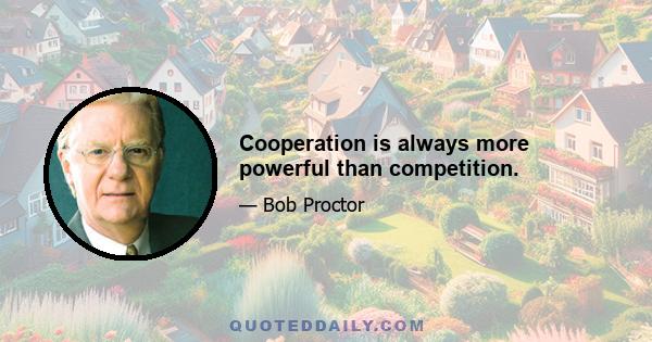 Cooperation is always more powerful than competition.