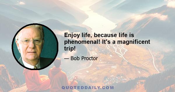 Enjoy life, because life is phenomenal! It's a magnificent trip!