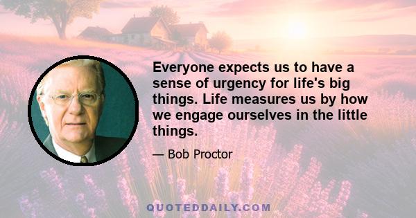 Everyone expects us to have a sense of urgency for life's big things. Life measures us by how we engage ourselves in the little things.