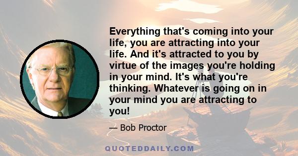 Everything that's coming into your life, you are attracting into your life. And it's attracted to you by virtue of the images you're holding in your mind. It's what you're thinking. Whatever is going on in your mind you 