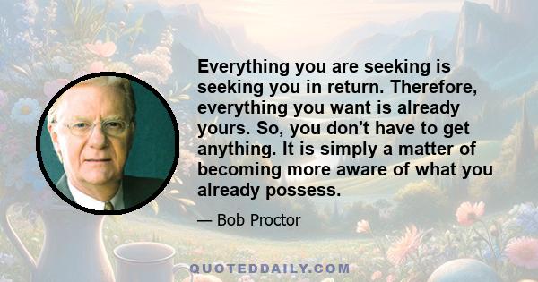 Everything you are seeking is seeking you in return. Therefore, everything you want is already yours. So, you don't have to get anything. It is simply a matter of becoming more aware of what you already possess.