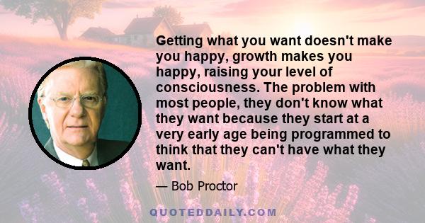 Getting what you want doesn't make you happy, growth makes you happy, raising your level of consciousness. The problem with most people, they don't know what they want because they start at a very early age being