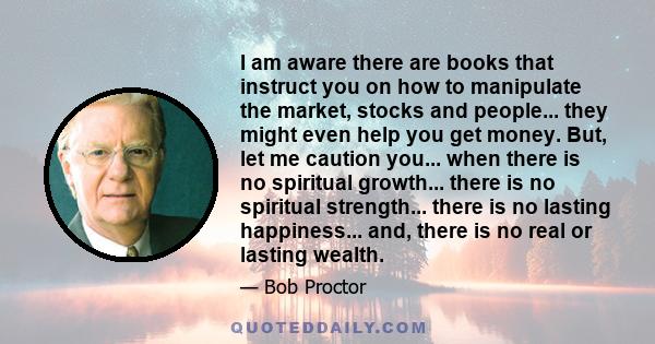 I am aware there are books that instruct you on how to manipulate the market, stocks and people... they might even help you get money. But, let me caution you... when there is no spiritual growth... there is no