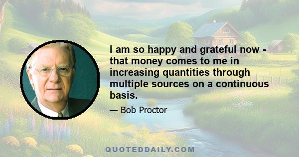 I am so happy and grateful now - that money comes to me in increasing quantities through multiple sources on a continuous basis.