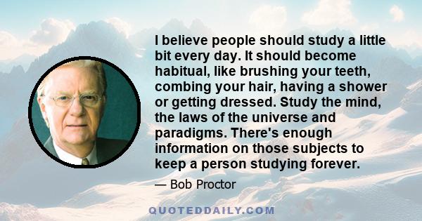 I believe people should study a little bit every day. It should become habitual, like brushing your teeth, combing your hair, having a shower or getting dressed. Study the mind, the laws of the universe and paradigms.