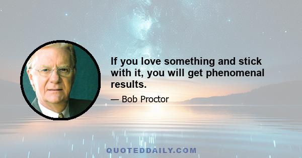 If you love something and stick with it, you will get phenomenal results.