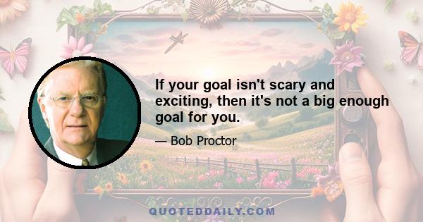 If your goal isn't scary and exciting, then it's not a big enough goal for you.