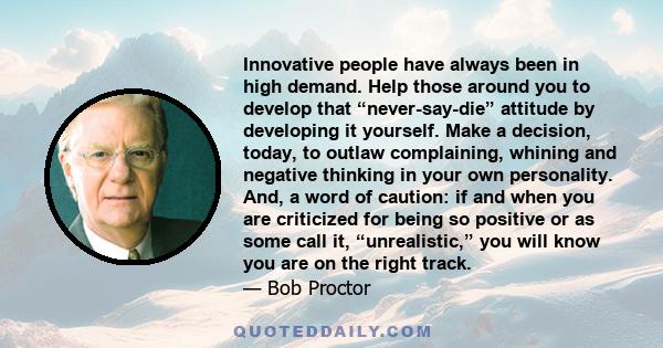 Innovative people have always been in high demand. Help those around you to develop that “never-say-die” attitude by developing it yourself. Make a decision, today, to outlaw complaining, whining and negative thinking