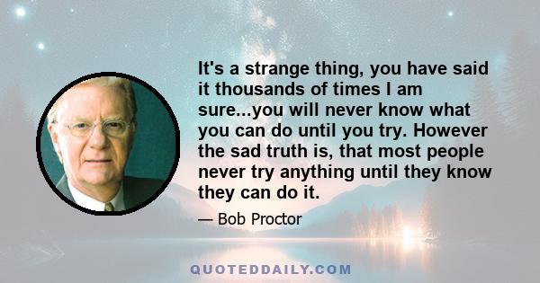 It's a strange thing, you have said it thousands of times I am sure...you will never know what you can do until you try. However the sad truth is, that most people never try anything until they know they can do it.