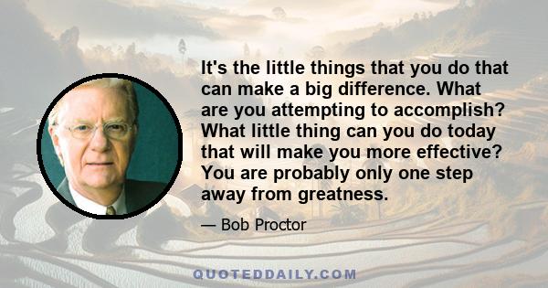 It's the little things that you do that can make a big difference. What are you attempting to accomplish? What little thing can you do today that will make you more effective? You are probably only one step away from