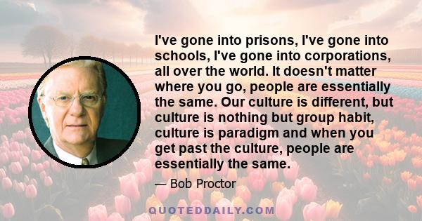 I've gone into prisons, I've gone into schools, I've gone into corporations, all over the world. It doesn't matter where you go, people are essentially the same. Our culture is different, but culture is nothing but