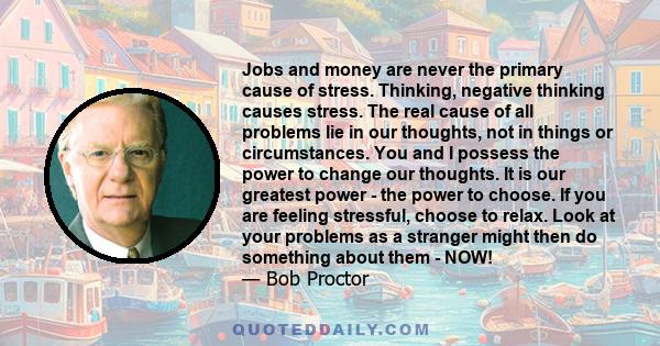 Jobs and money are never the primary cause of stress. Thinking, negative thinking causes stress. The real cause of all problems lie in our thoughts, not in things or circumstances. You and I possess the power to change