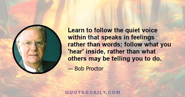 Learn to follow the quiet voice within that speaks in feelings rather than words; follow what you 'hear' inside, rather than what others may be telling you to do.