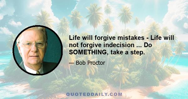 Life will forgive mistakes - Life will not forgive indecision ... Do SOMETHING, take a step.