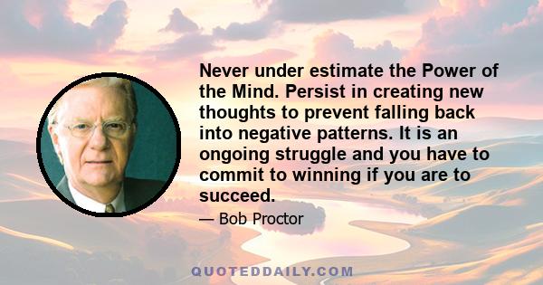 Never under estimate the Power of the Mind. Persist in creating new thoughts to prevent falling back into negative patterns. It is an ongoing struggle and you have to commit to winning if you are to succeed.