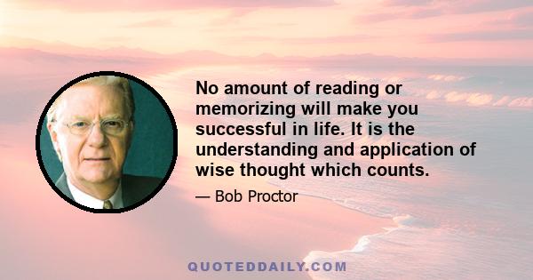 No amount of reading or memorizing will make you successful in life. It is the understanding and application of wise thought which counts.