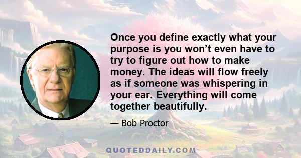 Once you define exactly what your purpose is you won’t even have to try to figure out how to make money. The ideas will flow freely as if someone was whispering in your ear. Everything will come together beautifully.