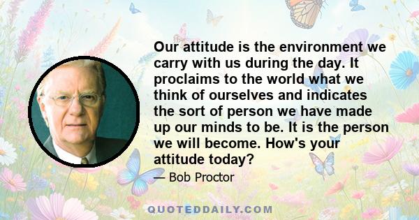 Our attitude is the environment we carry with us during the day. It proclaims to the world what we think of ourselves and indicates the sort of person we have made up our minds to be. It is the person we will become.