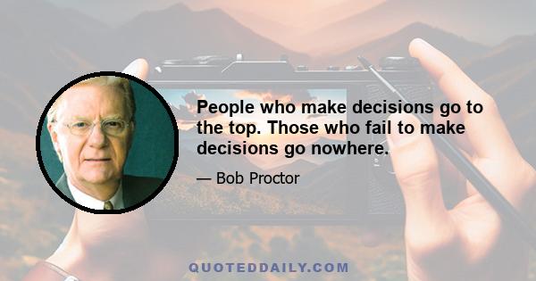 People who make decisions go to the top. Those who fail to make decisions go nowhere.