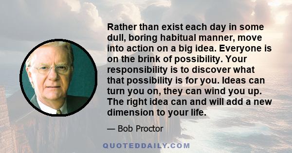 Rather than exist each day in some dull, boring habitual manner, move into action on a big idea. Everyone is on the brink of possibility. Your responsibility is to discover what that possibility is for you. Ideas can